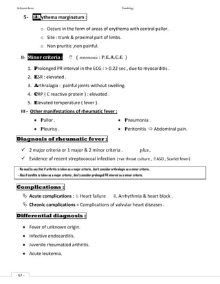 In Capsule Series Cardiology
- 67 -
5- ERythema marginatum :
o Occurs in the form of areas of erythema with central pallor.
o Site : trunk & proximal part of limbs.
o Non pruritic ,non painful.
II- Minor criteria :  ( mnemonic : P.E.A.C.E )
1. Prolonged PR interval in the ECG : > 0.22 sec , due to myocarditis .
2. ESR : elevated .
3. Arthralagia : painful joints without swelling.
4. CRP ( C reactive protein ) : elevated .
5. Elevated temperature ( fever ).
III - Other manifestations of rheumatic fever :
 Pallor .
 Pleurisy .
 Pneumonia .
 Peritonitis  Abdominal pain.
Diagnosis of rheumatic fever :
 2 major criteria or 1 major & 2 minor criteria . plus ,
 Evidence of recent streptococcal infection (+ve throat culture , ASO , Scarlet fever)
- No need to say that if arthritis is taken as a major criteria , don’t consider arthralagia as a minor criteria.
- Also if carditis is taken as a major criteria , don’t consider prolonged PR interval as a minor criteria.
Complications :
 Acute complications : i. Heart failure ii. Arrhythmia & heart block .
 Chronic complications = Complications of valvular heart diseases .
Differential diagnosis :
 Fever of unknown origin.
 Infective endocarditis.
 Juvenile rheumatoid arthritis.
 Acute leukemia.
 