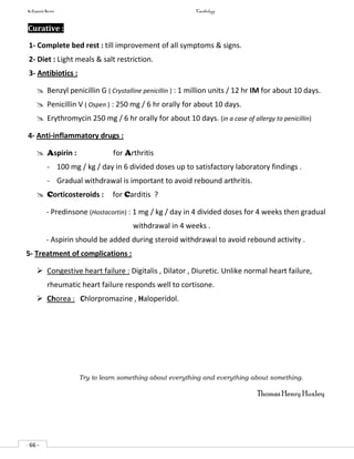 In Capsule Series Cardiology
- 66 -
Curative :
1- Complete bed rest : till improvement of all symptoms & signs.
2- Diet : Light meals & salt restriction.
3- Antibiotics :
 Benzyl penicillin G ( Crystalline penicillin ) : 1 million units / 12 hr IM for about 10 days.
 Penicillin V ( Ospen ) : 250 mg / 6 hr orally for about 10 days.
 Erythromycin 250 mg / 6 hr orally for about 10 days. (in a case of allergy to penicillin)
4- Anti-inflammatory drugs :
 Aspirin : for Arthritis
- 100 mg / kg / day in 6 divided doses up to satisfactory laboratory findings .
- Gradual withdrawal is important to avoid rebound arthritis.
 Corticosteroids : for Carditis ?
- Predinsone (Hostacortin) : 1 mg / kg / day in 4 divided doses for 4 weeks then gradual
withdrawal in 4 weeks .
- Aspirin should be added during steroid withdrawal to avoid rebound activity .
5- Treatment of complications :
 Congestive heart failure : Digitalis , Dilator , Diuretic. Unlike normal heart failure,
rheumatic heart failure responds well to cortisone.
 Chorea : Chlorpromazine , Haloperidol.
Try to learn something about everything and everything about something.
ThomasHenry Huxley
 