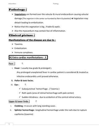 In Capsule Series Cardiology
71
Pathology :
 Vegetations are formed over the valvular & mural endocardium causing valvular
damage.(The organism in the center surrounded by fibrin & platelets)  Vegetation may
detach leading to embolization.
 Notice that this vegetation is big , friable & septic.
 Also the myocardium may contain foci of inflammation.
Clinical picture :
Manifestations of the disease are due to :
 Toxemia.
 Embolization.
 Immune complexes.
A) Extra cardiac manifestations :
Face : 
i. Fever ( usually low grade & prolonged ).
Any prolonged unexplained fever in cardiac patient is considered & treated as
infective endocarditis until proved otherwise.
ii. Pallor & toxic facies.
iii. Eye : 
 Subcojunctival hemorrhage . ( Toxemia )
 Roth spots (area of retinal hemorrhage with pale center)
 Sudden blindness : due to embolism of the central retinal artery.
Upper & lower limbs : 
i. Clubbing : It occurs with long standing cases .
ii. Splinter hemorrhage : longitudinal hemorrhage under the nails due to rupture
capillaries (toxemia)
 