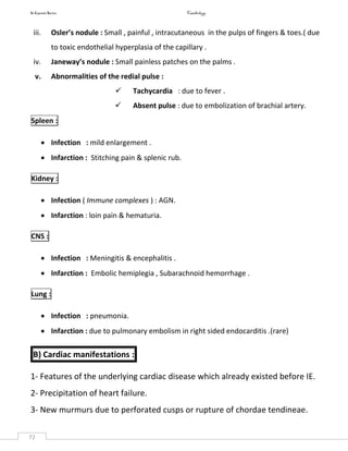 In Capsule Series Cardiology
72
iii. Osler’s nodule : Small , painful , intracutaneous in the pulps of fingers & toes.( due
to toxic endothelial hyperplasia of the capillary .
iv. Janeway’s nodule : Small painless patches on the palms .
v. Abnormalities of the redial pulse :
 Tachycardia : due to fever .
 Absent pulse : due to embolization of brachial artery.
Spleen :
 Infection : mild enlargement .
 Infarction : Stitching pain & splenic rub.
Kidney :
 Infection ( Immune complexes ) : AGN.
 Infarction : loin pain & hematuria.
CNS :
 Infection : Meningitis & encephalitis .
 Infarction : Embolic hemiplegia , Subarachnoid hemorrhage .
Lung :
 Infection : pneumonia.
 Infarction : due to pulmonary embolism in right sided endocarditis .(rare)
B) Cardiac manifestations :
1- Features of the underlying cardiac disease which already existed before IE.
2- Precipitation of heart failure.
3- New murmurs due to perforated cusps or rupture of chordae tendineae.
 