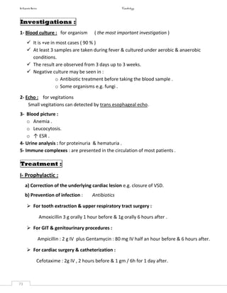 In Capsule Series Cardiology
73
Investigations :
1- Blood culture : for organism ( the most important investigation )
 It is +ve in most cases ( 90 % )
 At least 3 samples are taken during fever & cultured under aerobic & anaerobic
conditions.
 The result are observed from 3 days up to 3 weeks.
 Negative culture may be seen in :
o Antibiotic treatment before taking the blood sample .
o Some organisms e.g. fungi .
2- Echo : for vegitations
Small vegitations can detected by trans esophageal echo.
3- Blood picture :
o Anemia .
o Leucocytosis.
o ↑ ESR .
4- Urine analysis : for proteinuria & hematuria .
5- Immune complexes : are presented in the circulation of most patients .
Treatment :
I- Prophylactic :
a) Correction of the underlying cardiac lesion e.g. closure of VSD.
b) Prevention of infection : Antibiotics
 For tooth extraction & upper respiratory tract surgery :
Amoxicillin 3 g orally 1 hour before & 1g orally 6 hours after .
 For GIT & genitourinary procedures :
Ampicillin : 2 g IV plus Gentamycin : 80 mg IV half an hour before & 6 hours after.
 For cardiac surgery & catheterization :
Cefotaxime : 2g IV , 2 hours before & 1 gm / 6h for 1 day after.
 