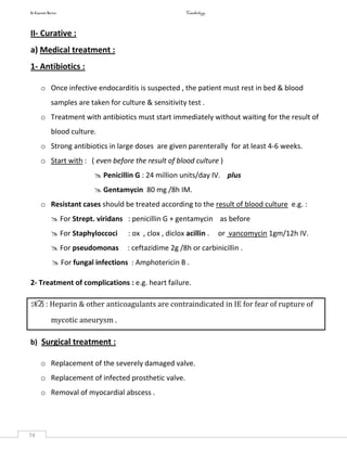 In Capsule Series Cardiology
74
II- Curative :
a) Medical treatment :
1- Antibiotics :
o Once infective endocarditis is suspected , the patient must rest in bed & blood
samples are taken for culture & sensitivity test .
o Treatment with antibiotics must start immediately without waiting for the result of
blood culture.
o Strong antibiotics in large doses are given parenterally for at least 4-6 weeks.
o Start with : ( even before the result of blood culture )
 Penicillin G : 24 million units/day IV. plus
 Gentamycin 80 mg /8h IM.
o Resistant cases should be treated according to the result of blood culture e.g. :
 For Strept. viridans : penicillin G + gentamycin as before
 For Staphyloccoci : ox , clox , diclox acillin . or vancomycin 1gm/12h IV.
 For pseudomonas : ceftazidime 2g /8h or carbinicillin .
 For fungal infections : Amphotericin B .
2- Treatment of complications : e.g. heart failure.
NB : Heparin & other anticoagulants are contraindicated in IE for fear of rupture of
mycotic aneurysm .
b) Surgical treatment :
o Replacement of the severely damaged valve.
o Replacement of infected prosthetic valve.
o Removal of myocardial abscess .
 