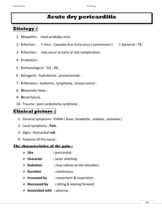 In Capsule Series Cardiology
- 75 -
Acute dry pericarditis
Etiology :
1- Idiopathic : most probably viral.
2- Infection : ◊ Viral : Coxackie B or Echo virus ( commonest ) ◊ Bacterial : TB.
3- Infarction : may occur as early or late complication.
4- Irradiation .
5- Immunological : SLE , RA .
6- Iatrogenic : hydralazine , procainamide .
7- Infiltration : leukemia , lymphoma , breast cancer .
8- Rheumatic fever .
9- Renal failure .
10- Trauma : post cardiotomy syndrome .
Clinical picture :
1- General symptoms : FHMA ( fever, headache , malaise , anorexia )
2- Local symptoms : Pain .
3- Signs : Pericardial rub .
4- Features of the cause .
The characteristics of the pain :
 Site : pericardial.
 Character : sever stitching .
 Radiation : may radiate to the shoulders .
 Duration : continuous .
 Increased by : movement & respiration .
 Decreased by : sitting & leaning forward .
 Associated with : pleurisy .
 