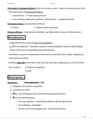 In Capsule Series Cardiology
- 77 -
Transudate ( hydropericardium ): low cell & protein content < 3gm% & specific gravity<1018
The same causes of generalized edema :
o Heart failure   hydrostatic pressure .
o Liver cirrhosis, Nephrotic syndrome , Malnutrition  hypoproteinemia.
Hemopericardium : Accumulation of blood
◊ Trauma . ◊ Rupture aortic aneurysm .
Chylous effusion : Accumulation of lymph e.g. Obstruction or injury of thoracic duct .
Hemodynamics :
- It depends on the amount & rate of accumulation .
e.g. 200 ml with rapid rate of accumulation may lead to cardiac tamponade & in contrast a slowly developing
effusion of 2 litres can be accommodated by pericardial stretching .
- The effusion results in compression of the heart so interferes with cardiac relaxation &
limit ventricular filling .
- It affects right side of the heart more than left side due to high pressure in the left side.
- This results in : ◊ Systemic congestion .
◊ LCOP .
Clinical picture :
Symptoms : 2 hemodynamic + 2 P
1- Symptoms of systemic congestion .
2- Symptoms of LCOP .
3- Pain : dull aching pain due to stretch of parietal pericardium .
4- Pressure manifestations :
o On lung : dyspnea , improved by sitting up & leaning forward .
o On esophagus : dysphagia .
o On left recurrent laryngeal nerve : hoarseness of voice .
 