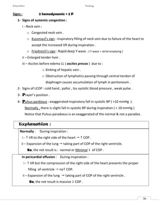 In Capsule Series Cardiology
- 78 -
Signs : 2 hemodynamic + 2 P
1- Signs of systemic congestion :
i - Neck vein :
o Congested neck vein .
o Kussmaul’s sign : inspiratory filling of neck vein due to failure of the heart to
accept the increased VR during inspiration .
o Friedreich’s sign : Rapid deep Y wave . ( Y wave = atrial emptying )
ii – Enlarged tender liver .
iii – Ascites before edema LL ( ascites precox ) due to :
o Kinking of hepatic vein .
o Obstruction of lymphatics passing through central tendon of
diaphragm causes accumulation of lymph in peritoneum .
2- Signs of LCOP : cold hand , pallor , los systolic blood pressure , weak pulse .
3- Prayer’s position .
4- Pulsus pardoxus : exaggerated inspiratory fall in systolic BP ( >10 mmHg ).
Normally , there is slight fall in systolic BP during inspiration ( < 10 mmHg )
Notice that Pulsus paradoxus is an exaggerated of the normal & not a paradox .
Explanation :
Normally : During inspiration :
i -  VR to the right side of the heart   COP .
ii – Expansion of the lung  taking part of COP of the right ventricle.
So, the net result is : normal or Minimal  of COP .
In pericardial effusion : During inspiration :
i -  VR but the compression of the right side of the heart prevents the proper
filling of ventricle  no COP.
ii – Expansion of the lung  taking part of COP of the right ventricle .
So, the net result is massive  COP .
 