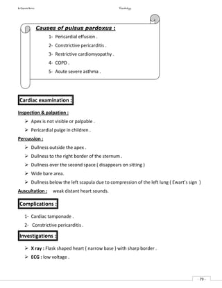 In Capsule Series Cardiology
- 79 -
Cardiac examination :
Inspection & palpation :
 Apex is not visible or palpable .
 Pericardial pulge in children .
Percussion :
 Dullness outside the apex .
 Dullness to the right border of the sternum .
 Dullness over the second space ( disappears on sitting )
 Wide bare area.
 Dullness below the left scapula due to compression of the left lung ( Ewart’s sign )
Auscultation : weak distant heart sounds.
Complications :
1- Cardiac tamponade .
2- Constrictive pericarditis .
Investigations :
 X ray : Flask shaped heart ( narrow base ) with sharp border .
 ECG : low voltage .
Causes of pulsus pardoxus :
1- Pericardial effusion .
2- Constrictive pericarditis .
3- Restrictive cardiomyopathy .
4- COPD .
5- Acute severe asthma .
 