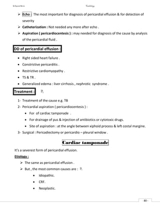 In Capsule Series Cardiology
- 80 -
 Echo : The most important for diagnosis of pericardial effusion & for detection of
severity
 Catheterization : Not needed any more after echo .
 Aspiration ( pericardiocentesis ) : may needed for diagnosis of the cause by analysis
of the pericardial fluid .
DD of pericardial effusion :
 Right sided heart failure .
 Constrictive pericarditis .
 Restrictive cardiomyopathy .
 TS & TR .
 Generalized edema : liver cirrhosis , nephrotic syndrome .
Treatment : 
1- Treatment of the cause e.g. TB
2- Pericardial aspiration ( pericardiocentesis ) :
 For of cardiac tamponade .
 For drainage of pus & injection of antibiotics or cytotoxic drugs.
 Site of aspiration : at the angle between xiphoid process & left costal margine.
3- Surgical : Pericadiectomy or pericardio – pleural window .
Cardiac tamponade
It’s a severest form of pericardial effusion.
Etiology :
 The same as pericardial effusion .
 But , the most common causes are : 
 Idiopathic.
 CRF.
 Neoplastic.
 