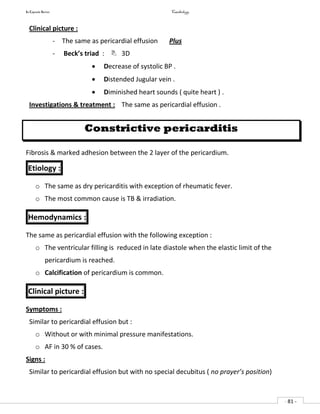 In Capsule Series Cardiology
- 81 -
Clinical picture :
- The same as pericardial effusion Plus
- Beck’s triad :  3D
 Decrease of systolic BP .
 Distended Jugular vein .
 Diminished heart sounds ( quite heart ) .
Investigations & treatment : The same as pericardial effusion .
Constrictive pericarditis
Fibrosis & marked adhesion between the 2 layer of the pericardium.
Etiology :
o The same as dry pericarditis with exception of rheumatic fever.
o The most common cause is TB & irradiation.
Hemodynamics :
The same as pericardial effusion with the following exception :
o The ventricular filling is reduced in late diastole when the elastic limit of the
pericardium is reached.
o Calcification of pericardium is common.
Clinical picture :
Symptoms :
Similar to pericardial effusion but :
o Without or with minimal pressure manifestations.
o AF in 30 % of cases.
Signs :
Similar to pericardial effusion but with no special decubitus ( no prayer’s position)
 