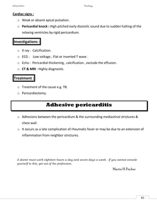 In Capsule Series Cardiology
- 82 -
Cardiac signs :
o Weak or absent apical pulsation.
o Pericardial knock : High pitched early diastolic sound due to sudden halting of the
relaxing ventricles by rigid pericardium.
Investigations :
o X ray : Calcification.
o ECG : Low voltage , Flat or inverted T wave .
o Echo : Pericardial thickening , calcification , exclude the effusion.
o CT & MRI : Highly diagnostic.
Treatment :
o Treatment of the cause e.g. TB.
o Pericardiectomy.
Adhesive pericarditis
o Adhesions between the pericardium & the surrounding mediastinal strictures &
chest wall.
o It occurs as a late complication of rheumatic fever or may be due to an extension of
inflammation from neighbor strictures.
A doctor must work eighteen hours a day and seven days a week. If you cannot console
yourself to this, get out of the profession.
Martin H. Fischer
 