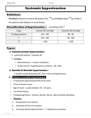 InCapsule Series Cardiology
83
Systemic hypertension
Definition:
- Persistent elevation of arterial BP greater than
140
/90 mmHg & above
130
/80 mmHg in
the patients with diabetes or renal disease .
Classification of hypertension : according to JNC 7
Stage Systolic BP (mmHg) Diastolic BP (mmHg)
Prehypertension 120 - 140 80 - 90
I 140 - 160 90 - 100
II > 160 > 100
Types:
1- Isolated systolic hypertension :
 systolic BP without  diastolic BP .
 Etiology :
o Atherosclerosis :  aortic compliance .
o stroke volume : hyperdynamic circulation , AR , PDA .
2- Systolic & diastolic hypertension :
 of both systolic & diastolic BP , this is the true hypertension .
I – Primary ( essential ) hypertension :
o It represents approximately 95% of all cases.
o It has no known cause .
o Age of onset : usually between 35 – 55 years.
o +ve family history.
o Predisposing factors : Genetic, obesity , Stress , Salt sensitivity, Smoking .
o Theories :
1- Sympathetic over activity.
2- Activation of the renin system .
3- Increased adrenal gland activity   aldosterone secretion .
 