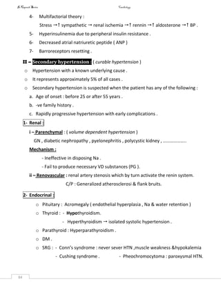 InCapsule Series Cardiology
84
4- Multifactorial theory :
Stress  sympathetic  renal ischemia  rennin  aldosterone  BP .
5- Hyperinsulinemia due to peripheral insulin resistance .
6- Decreased atrial natriuretic peptide ( ANP )
7- Barroreceptors resetting .
II – Secondary hypertension : ( curable hypertension )
o Hypertension with a known underlying cause .
o It represents approximately 5% of all cases .
o Secondary hypertension is suspected when the patient has any of the following :
a. Age of onset : before 25 or after 55 years .
b. -ve family history .
c. Rapidly progressive hypertension with early complications .
1- Renal :
i – Parenchymal : ( volume dependent hypertension )
GN , diabetic nephropathy , pyelonephritis , polycystic kidney , ………………..
Mechanism :
- Ineffective in disposing Na .
- Fail to produce necessary VD substances (PG ).
ii – Renovascular : renal artery stenosis which by turn activate the renin system.
C/P : Generalized atherosclerosi & flank bruits.
2- Endocrinal :
o Pituitary : Acromegaly ( endothelial hyperplasia , Na & water retention )
o Thyroid : - Hypothyroidism.
- Hyperthyroidism  isolated systolic hypertension .
o Parathyroid : Hyperparathyroidism .
o DM .
o SRG : - Conn’s syndrome : never sever HTN ,muscle weakness &hypokalemia
- Cushing syndrome . - Pheochromocytoma : paroxysmal HTN.
 