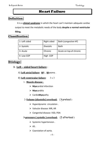 In Capsule Series Cardiology
- 4 -
Heart Failure
Definition:
It is a clinical syndrome in which the heart can’t maintain adequate cardiac
output to meet the metabolic needs of the body despite a normal ventricular
filling.
Classification:
1- Left sided Right sided Both (congestive HF)
2- Systolic Diastolic Both
3- Acute Chronic Acute on top of chronic
4- Low COP High COP
Etiology:
I- Left – sided heart failure :
A) Left atrial failure: MS , Myxoma .
B) Left ventricular failure: 3 x 3
1- Muscle disease :
 Myocardial infarction
 Myocarditis
 CardioMyopathy
2-Volume (diastolic) overload: ( preload )
 Hyperdynamic circulation .
 Valvular disease: MR, AR
 Congenital disease: VSD, PDA
3-pressure ( systolic ) overload: ( afterload )
 Systemic hypertension .
 AS .
 Coarctation of aorta.
 