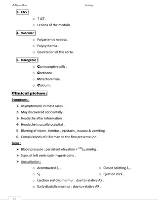 InCapsule Series Cardiology
85
3- CNS :
o  ICT .
o Lesions of the medulla .
4- Vascular :
o Polyarteritis nodosa .
o Polycythemia .
o Coarctation of the aorta .
5- Iatrogenic :
o Contraceptive pills .
o Cortisone .
o Catecholamine .
o Calcium .
Clinical picture:
Symptoms :
1- Asymptomatic in most cases .
2- May discovered accidentally .
3- Headache after information .
4- Headache is usually occipital .
5- Blurring of vision , tinnitus , epistaxis , nausea & vomiting .
6- Complications of HTN may be the first presentation .
Signs :
 Blood pressure : persistent elevation > 140
/90 mmHg .
 Signs of left ventricular hypertrophy .
 Auscultation :
o Accentuated S2 .
o S4 .
o Closed splitting S2 .
o Ejection click .
o Ejection systolic murmur : due to relative AS .
o Early diastolic murmur : due to relative AR .
 