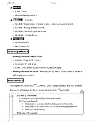 InCapsule Series Cardiology
87
3- Renal :
o Renal failure .
o Hematuria & proteinuria .
4- Retinal : 4 grades
o Grade I : Thickening of retinal arterioles ( silver wire appearance ).
o Grade II : Kinking of retinal veins .
o Grade III : Hemorrhage & exudates .
o Grade IV : Papilloedema .
5- Vascular :
o Atherosclerosis .
o Aortic dissection .
Investigations :
1- Investigations for complications :
o Cardiac : X ray , ECG , Echo , ….
o Cerebral : CT, MRI brain .
o Renal : urine analysis , renal function , renal imaging .
2- Investigations for the cause : when secondary HTN is suspected or in a case of
refractory hypertension .
Treatment :
The target BP is lower than
140
/90 mmHg , unless the patient has diabetes or renal
disease, in which case the target would be lower than
130
/80 mmHg.
A) Lines of treatment :
I – Non pharmacological ( lifestyle modification ) .
II – Pharmacological :
 Treatment of associated risk factors e.g. hyperlipidemia
 Treatment of the cause : in a case of secondary hypertension .
 Antihypertensive drugs
B) Choice of treatment.
 