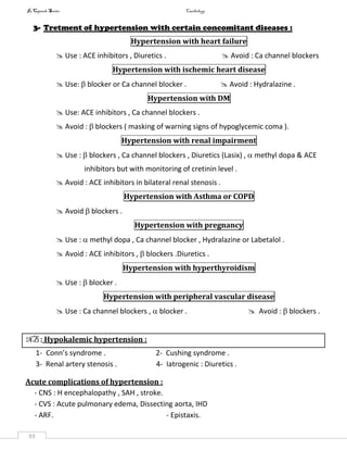 InCapsule Series Cardiology
93
3- Tretment of hypertension with certain concomitant diseases :
Hypertension with heart failure
 Use : ACE inhibitors , Diuretics .  Avoid : Ca channel blockers
Hypertension with ischemic heart disease
 Use:  blocker or Ca channel blocker .  Avoid : Hydralazine .
Hypertension with DM
 Use: ACE inhibitors , Ca channel blockers .
 Avoid :  blockers ( masking of warning signs of hypoglycemic coma ).
Hypertension with renal impairment
 Use :  blockers , Ca channel blockers , Diuretics (Lasix) ,  methyl dopa & ACE
inhibitors but with monitoring of cretinin level .
 Avoid : ACE inhibitors in bilateral renal stenosis .
Hypertension with Asthma or COPD
 Avoid  blockers .
Hypertension with pregnancy
 Use :  methyl dopa , Ca channel blocker , Hydralazine or Labetalol .
 Avoid : ACE inhibitors ,  blockers .Diuretics .
Hypertension with hyperthyroidism
 Use :  blocker .
Hypertension with peripheral vascular disease
 Use : Ca channel blockers ,  blocker .  Avoid :  blockers .
NB : Hypokalemic hypertension :
1- Conn’s syndrome . 2- Cushing syndrome .
3- Renal artery stenosis . 4- Iatrogenic : Diuretics .
Acute complications of hypertension :
- CNS : H encephalopathy , SAH , stroke.
- CVS : Acute pulmonary edema, Dissecting aorta, IHD
- ARF. - Epistaxis.
 