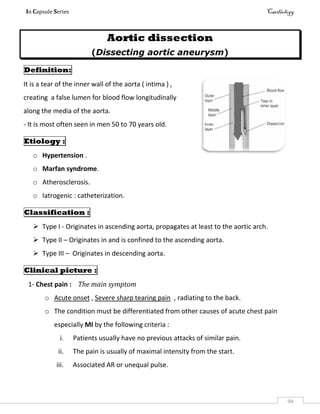 In Capsule Series Cardiology
94
Aortic dissection
(Dissecting aortic aneurysm)
Definition:
It is a tear of the inner wall of the aorta ( intima ) ,
creating a false lumen for blood flow longitudinally
along the media of the aorta.
- It is most often seen in men 50 to 70 years old.
Etiology :
o Hypertension .
o Marfan syndrome.
o Atherosclerosis.
o Iatrogenic : catheterization.
Classification :
 Type I - Originates in ascending aorta, propagates at least to the aortic arch.
 Type II – Originates in and is confined to the ascending aorta.
 Type III – Originates in descending aorta.
Clinical picture :
1- Chest pain : The main symptom
o Acute onset , Severe sharp tearing pain , radiating to the back.
o The condition must be differentiated from other causes of acute chest pain
especially MI by the following criteria :
i. Patients usually have no previous attacks of similar pain.
ii. The pain is usually of maximal intensity from the start.
iii. Associated AR or unequal pulse.
 