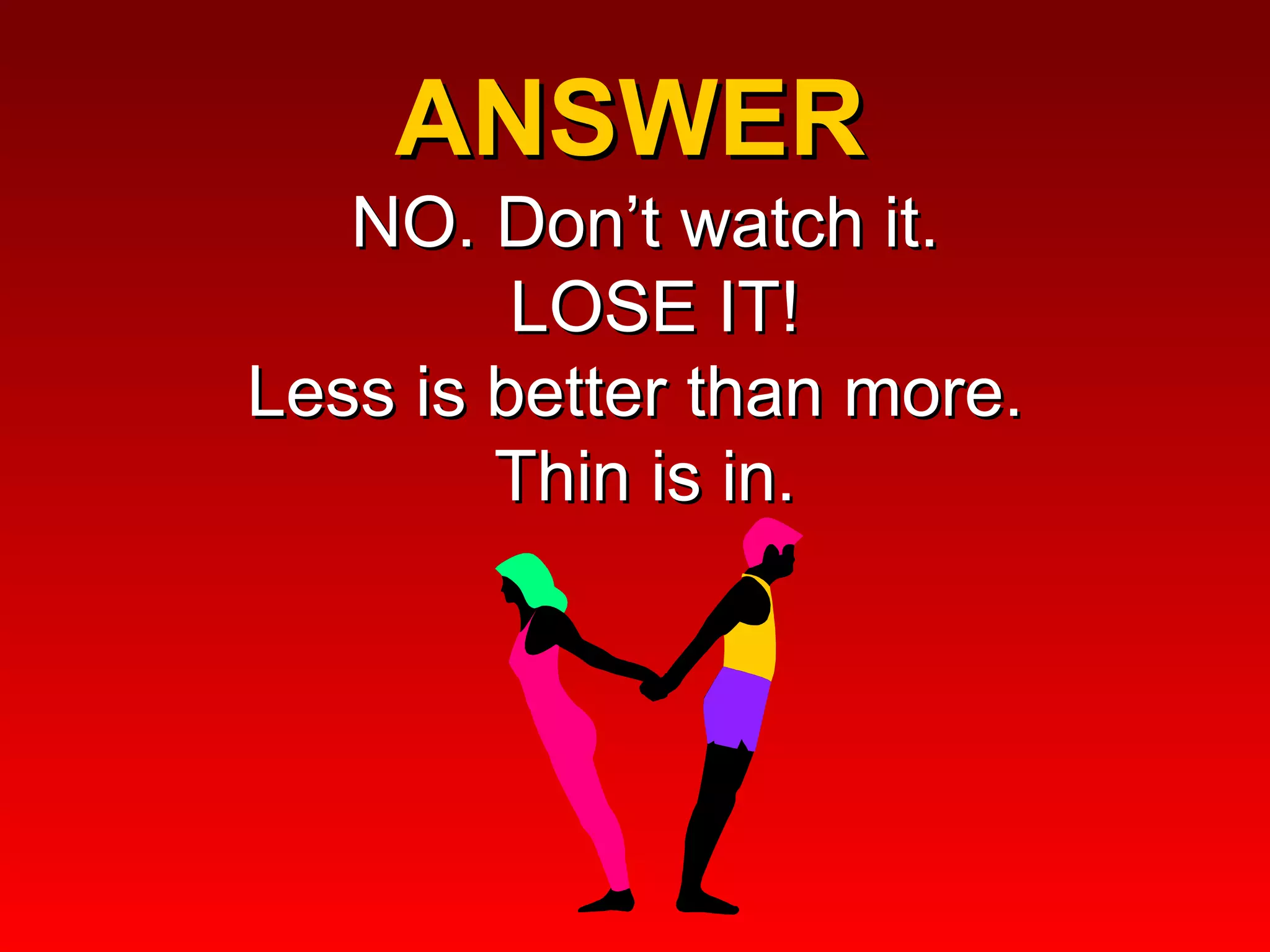 ANSWER  NO. Don’t watch it.  LOSE IT! Less is better than more.  Thin is in. 