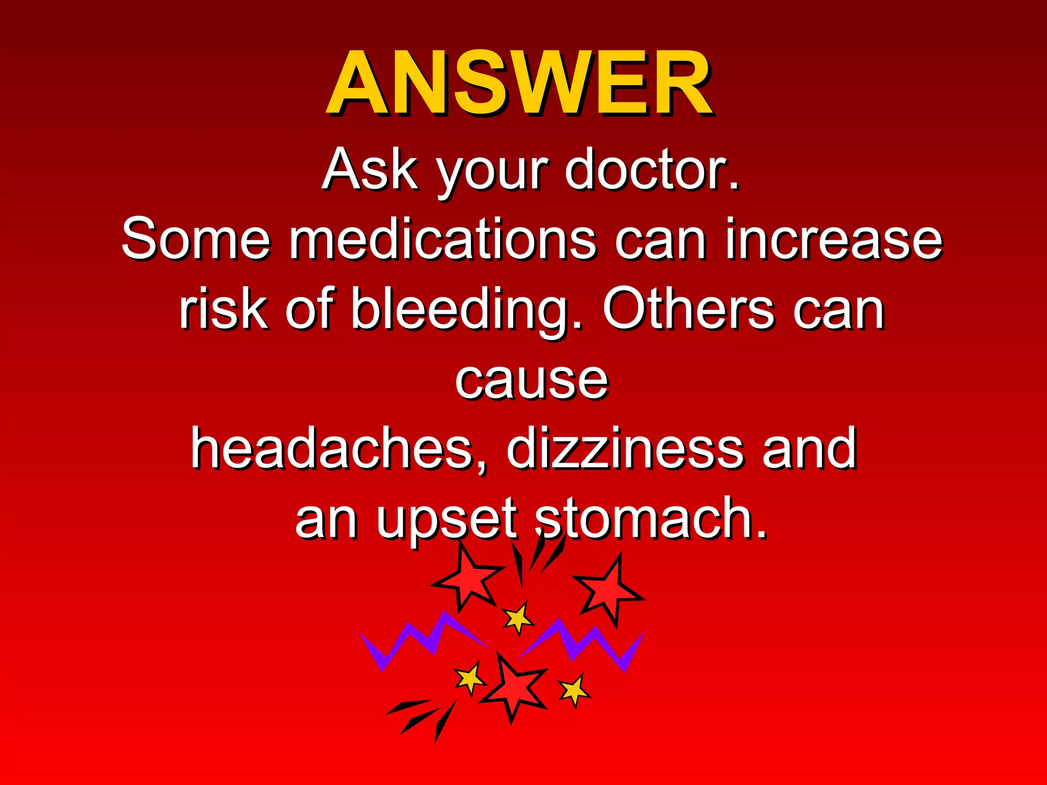 ANSWER  Ask your doctor. Some medications can increase risk of bleeding. Others can cause headaches, dizziness and  an upset stomach. 