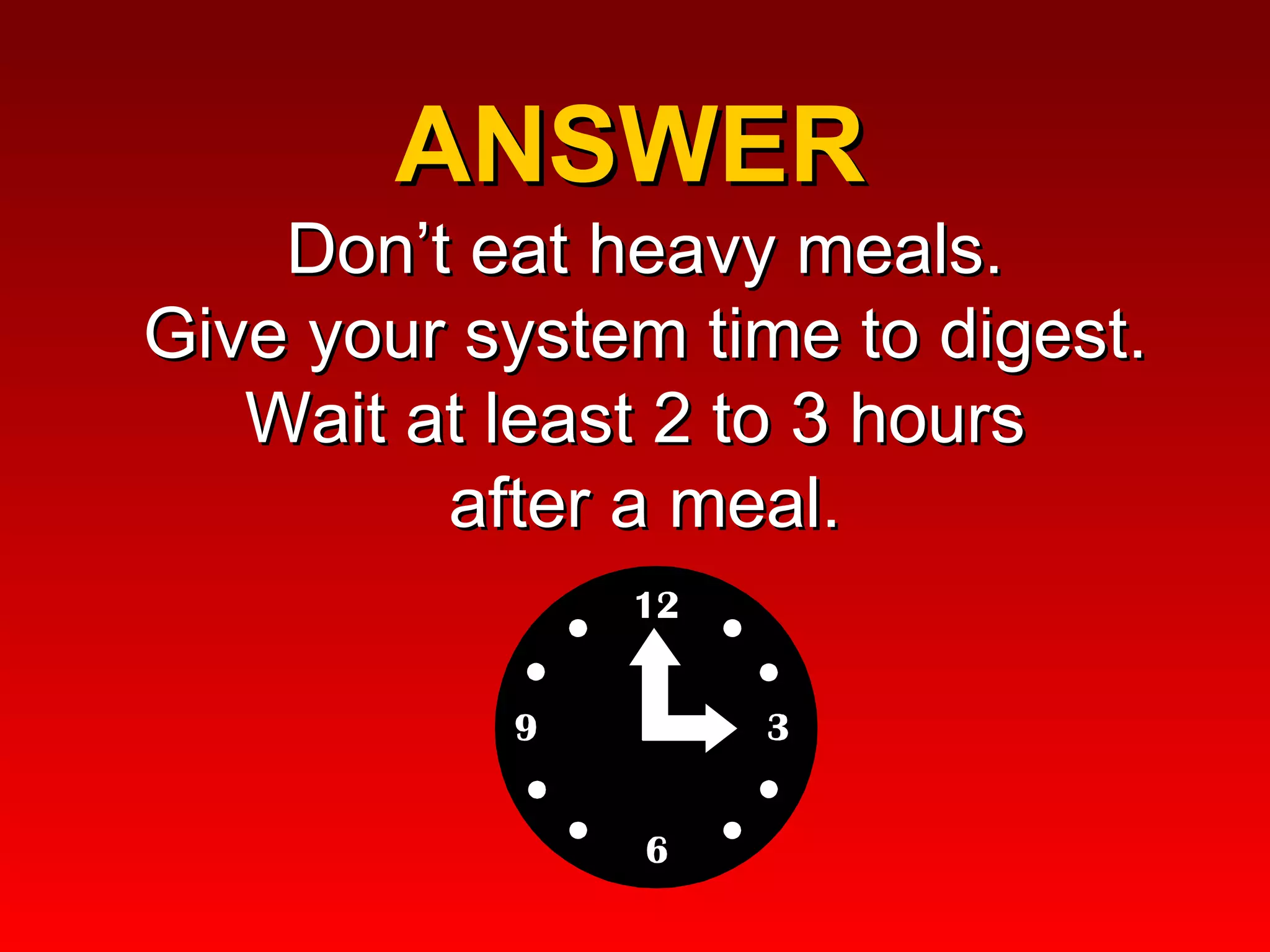 ANSWER  Don’t eat heavy meals. Give your system time to digest. Wait at least 2 to 3 hours  after a meal. 