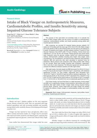 Citation: Feng Chu N, Hsin Lee C, Hsun Shieh C, Hua Lu C and Yi-Jen Hung. Intake of Black Vinegar on
Anthropometric Measures, Cardiometabolic Profiles, and Insulin Sensitivity among Impaired Glucose Tolerance
Subjects. Austin Cardiol. 2020; 5(1): 1023.
Austin Cardiol - Volume 5 Issue 1 - 2020
ISSN: 2578-0913 | www.austinpublishinggroup.com
Feng Chu et al. © All rights are reserved
Austin Cardiology
Open Access
Abstract
The purpose of this open-label non-controlled study is to evaluate the
effects of black vinegar intake over the course of 8 weeks on anthropometric
measures, cardiometabolic profiles, and insulin sensitivity among adults with
impaired glucose tolerance.
After screening, we recruited 32 impaired fasting glucose subjects (14
males and 18 females) with the mean age of 56.3 (from 25 to 65). Black vinegar
50 ml was diluted to 500 ml with drinking water and was given to all subjects for
8 weeks. At baseline and 8-week, all study subjects received 75 grams of Oral
Glucose Tolerance Test (OGTT) after 10 hours of fasting. Venous blood was
collected at 0, 30, 60, 90 and 120 minutes. Plasma glucose and insulin levels
were measured using the glucose oxidase method and radioimmunoassay
method. Anthropometric variables including body height, body weight, waist
circumference, hip circumference, and body fat were measured using standard
methods. BMI and wait-to-hip ratio were calculated to represent body fat
distribution. Blood pressure was measured under sitting position after resting
for five minutes. Blood lipid profiles including total cholesterol, triglyceride,
HDL-C and LDL-C were measured. The Wilcoxon signed-rank test was used to
compare the difference between baseline and after eight weeks.
After eight weeks, the body weight and BMI decreased from 68.2±14.4 kg to
67.6±14.2 kg and 26.3±4.5 kg/m2
to 26.0±4.4 kg/m2
, respectively, with statistical
significance (p<0.05). For lipid profiles, triglyceride level decreased from
152.5±134.7 mg/dl to 140.6±93.8 mg/dl but without statistical significance. The
blood glucose levels at 120 minutes of OGTT decreased from 178.8±57.0 mg/
dl to 173.7±57.5 mg/dl and the insulin levels at 120 minutes of OGTT increased
from 117.5±74.2 IU/L to 126.4±95.9 IU/L but not statistically significant (p>0.05).
From these results, we found that there is a slight decrease of body weight
and BMI, but no significantly change in blood pressure, lipid profiles and insulin
sensitivity after eight weeks of black vinegar intake among impaired fasting
glucose adults. However, further large-scale and longer studies are needed
to explore the effects of black vinegar on cardiometabolic profiles and insulin
sensitivity.
Keywords: Black vinegar; Anthropometric measures; Lipid profiles; Insulin
sensitivity; Impaired glucose tolerance
Introduction
Obesity and type 2 diabetes mellitus are the most important
chronic diseases around the world. They are associated with huge
medical expenditure and with increasing morbidity and mortality
among related cardio-metabolic diseases in developing and developed
countries [1,2].
Vinegar was first reported to have anti-glycemic effects since
1988 in animal and human studies [3]. Vinegar may be associated
with improved insulin sensitivity and delayed gastric emptying that
accompanied improved glycemic control and reduced body weight
[4,5].
Some studies have demonstrated that vinegar intake has some
Research Article
Intake of Black Vinegar on Anthropometric Measures,
Cardiometabolic Profiles, and Insulin Sensitivity among
Impaired Glucose Tolerance Subjects
Feng Chu N1,2
*, Hsin Lee C1
, Hsun Shieh C1
, Hua
Lu C1
and Yi-Jen Hung1
1
Department of Medicine, Tri-Service General Hospital,
Taiwan
2
School of Public Health, National Défense Medical
Center, Taiwan
*Corresponding author: Nain-Feng Chu, Department
of Medicine, Tri-Service General Hospital, P.O. Box
90048-509, Nei-Hu, Taipei, Taiwan
Received: September 10, 2020; Accepted: October 27,
2020; Published: November 03, 2020
effects in increasing insulin sensitivity and decreasing blood glucose
levels in either healthy adults or diabetes subjects [4,6-8]. Vinegar
intake with meals can reduce fasting blood glucose levels in healthy
adults [6]. A small cross-over study had shown that the postprandial
glucose and insulin levels reduction and vinegar can improve insulin
sensitivity in healthy and insulin resistant subjects but not for diabetic
patients [7].
But a later study has shown that vinegar can reduce HbA1c level
up to 0.16% in diabetes after 12 weeks of regular daily ingestion of
vinegar and the positive effects of vinegar intake was found in diabetic
subjects [8].
Whether vinegar is an effective treatment for controlling body
weight and improving insulin sensitivity is still controversial [9]. This
 