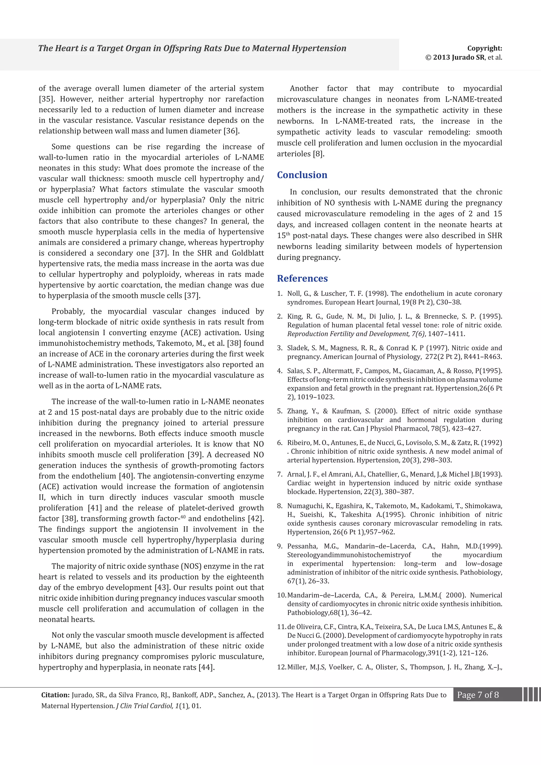The Heart is a Target Organ in Offspring Rats Due to Maternal Hypertension
of the average overall lumen diameter of the arterial system
[35]. However, neither arterial hypertrophy nor rarefaction
necessarily led to a reduction of lumen diameter and increase
in the vascular resistance. Vascular resistance depends on the
relationship between wall mass and lumen diameter [36].
Some questions can be rise regarding the increase of
wall-to-lumen ratio in the myocardial arterioles of L-NAME
neonates in this study: What does promote the increase of the
vascular wall thickness: smooth muscle cell hypertrophy and/
or hyperplasia? What factors stimulate the vascular smooth
muscle cell hypertrophy and/or hyperplasia? Only the nitric
oxide inhibition can promote the arterioles changes or other
factors that also contribute to these changes? In general, the
smooth muscle hyperplasia cells in the media of hypertensive
animals are considered a primary change, whereas hypertrophy
is considered a secondary one [37]. In the SHR and Goldblatt
hypertensive rats, the media mass increase in the aorta was due
to cellular hypertrophy and polyploidy, whereas in rats made
hypertensive by aortic coarctation, the median change was due
to hyperplasia of the smooth muscle cells [37].
Probably, the myocardial vascular changes induced by
long-term blockade of nitric oxide synthesis in rats result from
local angiotensin I converting enzyme (ACE) activation. Using
immunohistochemistry methods, Takemoto, M., et al. [38] found
an increase of ACE in the coronary arteries during the first week
of L-NAME administration. These investigators also reported an
increase of wall-to-lumen ratio in the myocardial vasculature as
well as in the aorta of L-NAME rats.

The increase of the wall-to-lumen ratio in L-NAME neonates
at 2 and 15 post-natal days are probably due to the nitric oxide
inhibition during the pregnancy joined to arterial pressure
increased in the newborns. Both effects induce smooth muscle
cell proliferation on myocardial arterioles. It is know that NO
inhibits smooth muscle cell proliferation [39]. A decreased NO
generation induces the synthesis of growth-promoting factors
from the endothelium [40]. The angiotensin-converting enzyme
(ACE) activation would increase the formation of angiotensin
II, which in turn directly induces vascular smooth muscle
proliferation [41] and the release of platelet-derived growth
factor [38], transforming growth factor-40 and endothelins [42].
The findings support the angiotensin II involvement in the
vascular smooth muscle cell hypertrophy/hyperplasia during
hypertension promoted by the administration of L-NAME in rats.
The majority of nitric oxide synthase (NOS) enzyme in the rat
heart is related to vessels and its production by the eighteenth
day of the embryo development [43]. Our results point out that
nitric oxide inhibition during pregnancy induces vascular smooth
muscle cell proliferation and accumulation of collagen in the
neonatal hearts.
Not only the vascular smooth muscle development is affected
by L-NAME, but also the administration of these nitric oxide
inhibitors during pregnancy compromises pyloric musculature,
hypertrophy and hyperplasia, in neonate rats [44].

Copyright:
© 2013 Jurado SR, et al.

Another factor that may contribute to myocardial
microvasculature changes in neonates from L-NAME-treated
mothers is the increase in the sympathetic activity in these
newborns. In L-NAME-treated rats, the increase in the
sympathetic activity leads to vascular remodeling: smooth
muscle cell proliferation and lumen occlusion in the myocardial
arterioles [8].

Conclusion

In conclusion, our results demonstrated that the chronic
inhibition of NO synthesis with L-NAME during the pregnancy
caused microvasculature remodeling in the ages of 2 and 15
days, and increased collagen content in the neonate hearts at
15th post-natal days. These changes were also described in SHR
newborns leading similarity between models of hypertension
during pregnancy.

References

1.	 Noll, G.,  Luscher, T. F. (1998). The endothelium in acute coronary
syndromes. European Heart Journal, 19(8 Pt 2), C30–38.
2.	 King, R. G., Gude, N. M., Di Julio, J. L.,  Brennecke, S. P. (1995).
Regulation of human placental fetal vessel tone: role of nitric oxide.
Reproduction Fertility and Development, 7(6), 1407–1411.
3.	 Sladek, S. M., Magness, R. R.,  Conrad K. P (1997). Nitric oxide and
pregnancy. American Journal of Physiology, 272(2 Pt 2), R441–R463.

4.	 Salas, S. P., Altermatt, F., Campos, M., Giacaman, A.,  Rosso, P(1995).
Effects of long–term nitric oxide synthesis inhibition on plasma volume
expansion and fetal growth in the pregnant rat. Hypertension,26(6 Pt
2), 1019–1023.
5.	 Zhang, Y.,  Kaufman, S. (2000). Effect of nitric oxide synthase
inhibition on cardiovascular and hormonal regulation during
pregnancy in the rat. Can J Physiol Pharmacol, 78(5), 423–427.
6.	 Ribeiro, M. O., Antunes, E., de Nucci, G., Lovisolo, S. M.,  Zatz, R. (1992)
. Chronic inhibition of nitric oxide synthesis. A new model animal of
arterial hypertension. Hypertension, 20(3), 298–303.

7.	 Arnal, J. F., el Amrani, A.I., Chatellier, G., Menard, J., Michel J.B(1993).
Cardiac weight in hypertension induced by nitric oxide synthase
blockade. Hypertension, 22(3), 380–387.
8.	 Numaguchi, K., Egashira, K., Takemoto, M., Kadokami, T., Shimokawa,
H., Sueishi, K., Takeshita A.(1995). Chronic inhibition of nitric
oxide synthesis causes coronary microvascular remodeling in rats.
Hypertension, 26(6 Pt 1),957–962.

9.	 Pessanha, M.G., Mandarin–de–Lacerda, C.A., Hahn, M.D.(1999).
Stereologyandimmunohistochemistryof
the
myocardium
in experimental hypertension: long–term and low–dosage
administration of inhibitor of the nitric oxide synthesis. Pathobiology,
67(1), 26–33.
10.	Mandarim–de–Lacerda, C.A.,  Pereira, L.M.M.( 2000). Numerical
density of cardiomyocytes in chronic nitric oxide synthesis inhibition.
Pathobiology,68(1), 36–42.

11.	de Oliveira, C.F., Cintra, K.A., Teixeira, S.A., De Luca I.M.S, Antunes E., 
De Nucci G. (2000). Development of cardiomyocyte hypotrophy in rats
under prolonged treatment with a low dose of a nitric oxide synthesis
inhibitor. European Journal of Pharmacology,391(1-2), 121–126.
12.	Miller, M.J.S, Voelker, C. A., Olister, S., Thompson, J. H., Zhang, X.–J.,

Citation: Jurado, SR., da Silva Franco, RJ., Bankoff, ADP., Sanchez, A., (2013). The Heart is a Target Organ in Offspring Rats Due to
Maternal Hypertension. J Clin Trial Cardiol, 1(1), 01.

Page 7 of 8

 