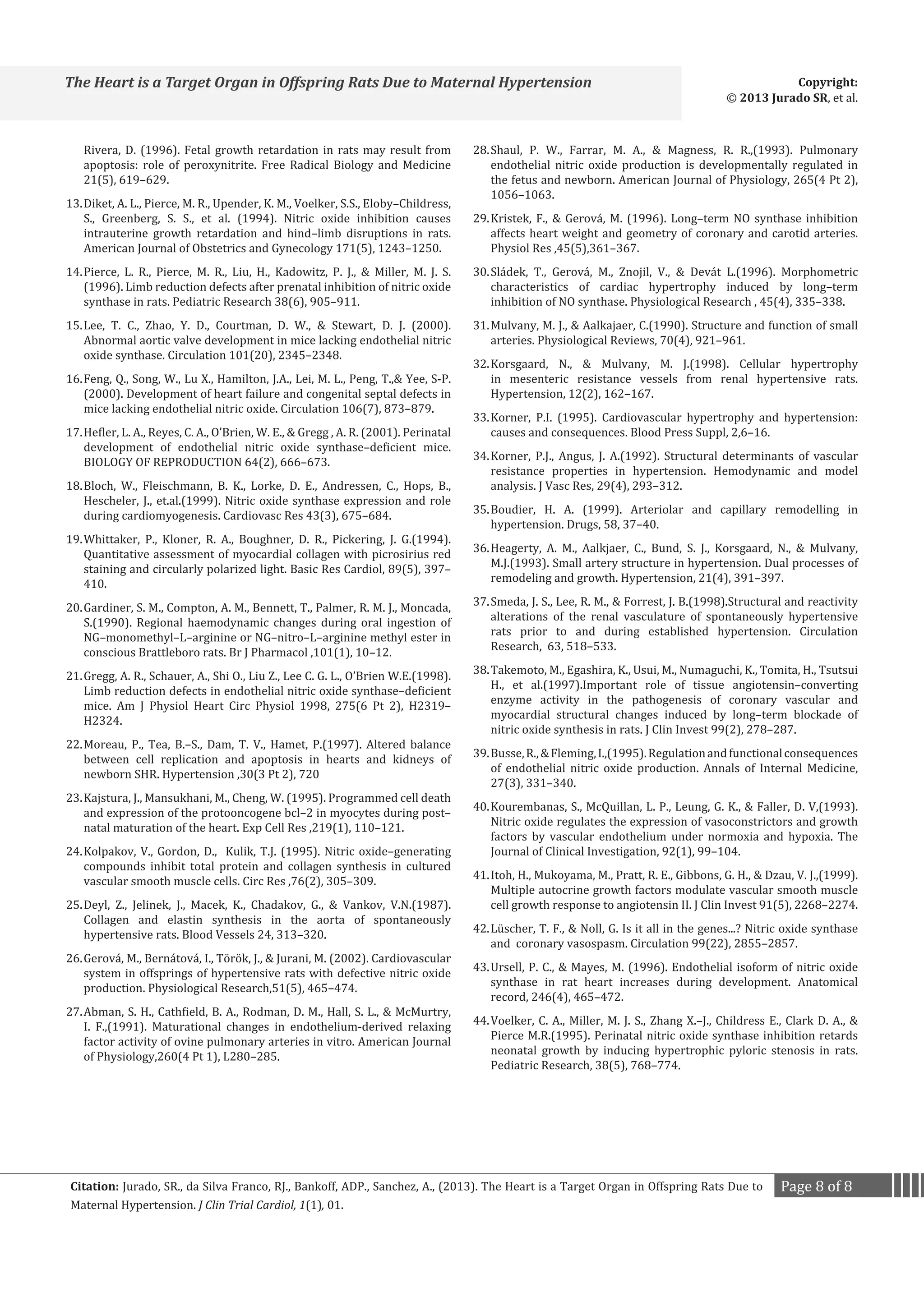 The Heart is a Target Organ in Offspring Rats Due to Maternal Hypertension

Copyright:
© 2013 Jurado SR, et al.

Rivera, D. (1996). Fetal growth retardation in rats may result from
apoptosis: role of peroxynitrite. Free Radical Biology and Medicine
21(5), 619–629.

28.	Shaul, P. W., Farrar, M. A.,  Magness, R. R.,(1993). Pulmonary
endothelial nitric oxide production is developmentally regulated in
the fetus and newborn. American Journal of Physiology, 265(4 Pt 2),
1056–1063.

14.	Pierce, L. R., Pierce, M. R., Liu, H., Kadowitz, P. J.,  Miller, M. J. S.
(1996). Limb reduction defects after prenatal inhibition of nitric oxide
synthase in rats. Pediatric Research 38(6), 905–911.

30.	Sládek, T., Gerová, M., Znojil, V.,  Devát L.(1996). Morphometric
characteristics of cardiac hypertrophy induced by long–term
inhibition of NO synthase. Physiological Research , 45(4), 335–338.

13.	Diket, A. L., Pierce, M. R., Upender, K. M., Voelker, S.S., Eloby–Childress,
S., Greenberg, S. S., et al. (1994). Nitric oxide inhibition causes
intrauterine growth retardation and hind–limb disruptions in rats.
American Journal of Obstetrics and Gynecology 171(5), 1243–1250.
15.	Lee, T. C., Zhao, Y. D., Courtman, D. W.,  Stewart, D. J. (2000).
Abnormal aortic valve development in mice lacking endothelial nitric
oxide synthase. Circulation 101(20), 2345–2348.
16.	Feng, Q., Song, W., Lu X., Hamilton, J.A., Lei, M. L., Peng, T., Yee, S-P.
(2000). Development of heart failure and congenital septal defects in
mice lacking endothelial nitric oxide. Circulation 106(7), 873–879.

17.	Hefler, L. A., Reyes, C. A., O’Brien, W. E.,  Gregg , A. R. (2001). Perinatal
development of endothelial nitric oxide synthase–deficient mice.
BIOLOGY OF REPRODUCTION 64(2), 666–673.
18.	Bloch, W., Fleischmann, B. K., Lorke, D. E., Andressen, C., Hops, B.,
Hescheler, J., et.al.(1999). Nitric oxide synthase expression and role
during cardiomyogenesis. Cardiovasc Res 43(3), 675–684.

19.	Whittaker, P., Kloner, R. A., Boughner, D. R., Pickering, J. G.(1994).
Quantitative assessment of myocardial collagen with picrosirius red
staining and circularly polarized light. Basic Res Cardiol, 89(5), 397–
410.
20.	Gardiner, S. M., Compton, A. M., Bennett, T., Palmer, R. M. J., Moncada,
S.(1990). Regional haemodynamic changes during oral ingestion of
NG–monomethyl–L–arginine or NG–nitro–L–arginine methyl ester in
conscious Brattleboro rats. Br J Pharmacol ,101(1), 10–12.

21.	Gregg, A. R., Schauer, A., Shi O., Liu Z., Lee C. G. L., O’Brien W.E.(1998).
Limb reduction defects in endothelial nitric oxide synthase–deficient
mice. Am J Physiol Heart Circ Physiol 1998, 275(6 Pt 2), H2319–
H2324.
22.	Moreau, P., Tea, B.–S., Dam, T. V., Hamet, P.(1997). Altered balance
between cell replication and apoptosis in hearts and kidneys of
newborn SHR. Hypertension ,30(3 Pt 2), 720
23.	Kajstura, J., Mansukhani, M., Cheng, W. (1995). Programmed cell death
and expression of the protooncogene bcl–2 in myocytes during post–
natal maturation of the heart. Exp Cell Res ,219(1), 110–121.

24.	Kolpakov, V., Gordon, D., Kulik, T.J. (1995). Nitric oxide–generating
compounds inhibit total protein and collagen synthesis in cultured
vascular smooth muscle cells. Circ Res ,76(2), 305–309.

25.	Deyl, Z., Jelinek, J., Macek, K., Chadakov, G.,  Vankov, V.N.(1987).
Collagen and elastin synthesis in the aorta of spontaneously
hypertensive rats. Blood Vessels 24, 313–320.
26.	Gerová, M., Bernátová, I., Török, J.,  Jurani, M. (2002). Cardiovascular
system in offsprings of hypertensive rats with defective nitric oxide
production. Physiological Research,51(5), 465–474.
27.	Abman, S. H., Cathfield, B. A., Rodman, D. M., Hall, S. L.,  McMurtry,
I. F.,(1991). Maturational changes in endothelium-derived relaxing
factor activity of ovine pulmonary arteries in vitro. American Journal
of Physiology,260(4 Pt 1), L280–285.

29.	Kristek, F.,  Gerová, M. (1996). Long–term NO synthase inhibition
affects heart weight and geometry of coronary and carotid arteries.
Physiol Res ,45(5),361–367.
31.	Mulvany, M. J.,  Aalkajaer, C.(1990). Structure and function of small
arteries. Physiological Reviews, 70(4), 921–961.

32.	Korsgaard, N.,  Mulvany, M. J.(1998). Cellular hypertrophy
in mesenteric resistance vessels from renal hypertensive rats.
Hypertension, 12(2), 162–167.
33.	Korner, P.I. (1995). Cardiovascular hypertrophy and hypertension:
causes and consequences. Blood Press Suppl, 2,6–16.
34.	Korner, P.J., Angus, J. A.(1992). Structural determinants of vascular
resistance properties in hypertension. Hemodynamic and model
analysis. J Vasc Res, 29(4), 293–312.
35.	Boudier, H. A. (1999). Arteriolar and capillary remodelling in
hypertension. Drugs, 58, 37–40.

36.	Heagerty, A. M., Aalkjaer, C., Bund, S. J., Korsgaard, N.,  Mulvany,
M.J.(1993). Small artery structure in hypertension. Dual processes of
remodeling and growth. Hypertension, 21(4), 391–397.

37.	Smeda, J. S., Lee, R. M.,  Forrest, J. B.(1998).Structural and reactivity
alterations of the renal vasculature of spontaneously hypertensive
rats prior to and during established hypertension. Circulation
Research, 63, 518–533.
38.	Takemoto, M., Egashira, K., Usui, M., Numaguchi, K., Tomita, H., Tsutsui
H., et al.(1997).Important role of tissue angiotensin–converting
enzyme activity in the pathogenesis of coronary vascular and
myocardial structural changes induced by long–term blockade of
nitric oxide synthesis in rats. J Clin Invest 99(2), 278–287.

39.	Busse, R.,  Fleming, I.,(1995). Regulation and functional consequences
of endothelial nitric oxide production. Annals of Internal Medicine,
27(3), 331–340.
40.	Kourembanas, S., McQuillan, L. P., Leung, G. K.,  Faller, D. V,(1993).
Nitric oxide regulates the expression of vasoconstrictors and growth
factors by vascular endothelium under normoxia and hypoxia. The
Journal of Clinical Investigation, 92(1), 99–104.
41.	Itoh, H., Mukoyama, M., Pratt, R. E., Gibbons, G. H.,  Dzau, V. J.,(1999).
Multiple autocrine growth factors modulate vascular smooth muscle
cell growth response to angiotensin II. J Clin Invest 91(5), 2268–2274.

42.	Lüscher, T. F.,  Noll, G. Is it all in the genes...? Nitric oxide synthase
and coronary vasospasm. Circulation 99(22), 2855–2857.
43.	Ursell, P. C.,  Mayes, M. (1996). Endothelial isoform of nitric oxide
synthase in rat heart increases during development. Anatomical
record, 246(4), 465–472.

44.	Voelker, C. A., Miller, M. J. S., Zhang X.–J., Childress E., Clark D. A., 
Pierce M.R.(1995). Perinatal nitric oxide synthase inhibition retards
neonatal growth by inducing hypertrophic pyloric stenosis in rats.
Pediatric Research, 38(5), 768–774.

Citation: Jurado, SR., da Silva Franco, RJ., Bankoff, ADP., Sanchez, A., (2013). The Heart is a Target Organ in Offspring Rats Due to
Maternal Hypertension. J Clin Trial Cardiol, 1(1), 01.

Page 8 of 8

 