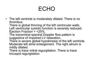 ECHO  The left ventricle is moderately dilated. There is no thrombus. There is global thinning of the left ventricular walls. Left ventricular systolic function is severely reduced. Ejection Fraction = <25%. The transmitral spectral Doppler flow pattern is suggestive of impaired LV relaxation. There is severe global hypokinesis of the left ventricle. Moderate left atrial enlargement. The right atrium is mildly dilated. There is trace mitral regurgitation. There is trace tricuspid regurgitation 
