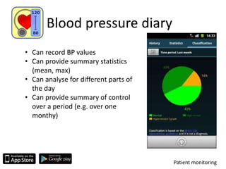 Blood pressure diary
Patient monitoring
• Can record BP values
• Can provide summary statistics
(mean, max)
• Can analyse for different parts of
the day
• Can provide summary of control
over a period (e.g. over one
monthy)
 