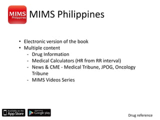 MIMS Philippines
Drug reference
• Electronic version of the book
• Multiple content
- Drug Information
- Medical Calculators (HR from RR interval)
- News & CME - Medical Tribune, JPOG, Oncology
Tribune
- MIMS Videos Series
 