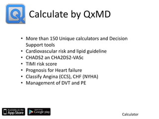 Calculate by QxMD
Calculator
• More than 150 Unique calculators and Decision
Support tools
• Cardiovascular risk and lipid guideline
• CHADS2 an CHA2DS2-VASc
• TIMI risk score
• Prognosis for Heart failure
• Classify Angina (CCS), CHF (NYHA)
• Management of DVT and PE
 