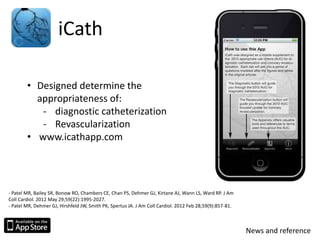 iCath
• Designed determine the
appropriateness of:
- diagnostic catheterization
- Revascularization
• www.icathapp.com
- Patel MR, Bailey SR, Bonow RO, Chambers CE, Chan PS, Dehmer GJ, Kirtane AJ, Wann LS, Ward RP. J Am
Coll Cardiol. 2012 May 29;59(22):1995-2027.
- Patel MR, Dehmer GJ, Hirshfeld JW, Smith PK, Spertus JA. J Am Coll Cardiol. 2012 Feb 28;59(9):857-81.
News and reference
 