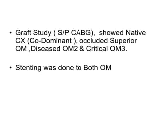 Graft Study ( S/P CABG),  showed Native CX (Co-Dominant ), occluded Superior OM ,Diseased OM2 & Critical OM3. Stenting was done to Both OM 