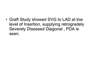 Graft Study showed SVG to LAD at low level of Insertion, supplying retrogradely Severely Diseased Diagonal , PDA is seen. 