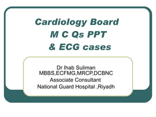 Cardiology Board  M C Qs PPT  & ECG cases Dr Ihab Suliman MBBS,ECFMG,MRCP,DCBNC Associate Consultant  National Guard Hospital ,Riyadh 