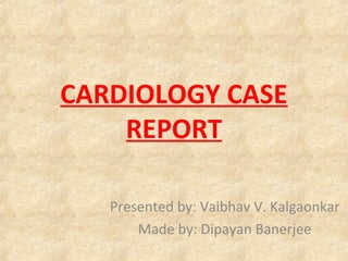 CARDIOLOGY CASE
REPORT
Presented by: Vaibhav V. Kalgaonkar
Made by: Dipayan Banerjee
 