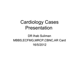 Cardiology Cases
     Presentation
       DR Ihab Suliman
MBBS,ECFMG,MRCP,CBNC,AR Card
          16/5/2012
 