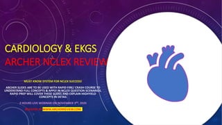 CARDIOLOGY & EKGS
ARCHER NCLEX REVIEW
MUST KNOW SYSTEM FOR NCLEX SUCCESS!
ARCHER SLIDES ARE TO BE USED WITH RAPID FIRE/ CRASH COURSE TO
UNDERSTAND FULL CONCEPTS & APPLY IN NCLEX QUESTION SCENARIOS.
RAPID PREP WILL COVER THESE SLIDES AND EXPLAIN HIGHYIELD
CONCEPTS IN DETAIL
2 HOURS LIVE WEBINAR ON NOVEMBER 3RD, 2020
REGISTER AT WWW.ARCHERREVIEW.COM
 