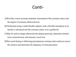 Conti-
A) Provides a more accurate anatomic assessment of the coronary artery and
the degree of coronary atherosclerosis
B) Performed using a small flexible catheter with a 40-mHz transducer at its
tip that is advanced into the coronary artery over a guidewire
C) May be used to image atherosclerotic plaque precisely, determine luminal
cross-sectional area, and measure vessel size
D) Not useul during or following percutaneous coronary intervention to assess
the stenosis and determine the adequacy of stent placement
 