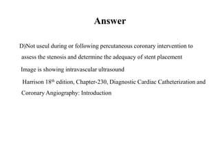 Answer
D) Not useul during or following percutaneous coronary intervention to
assess the stenosis and determine the adequacy of stent placement
Image is showing intravascular ultrasound
Harrison 18th edition, Chapter-230, Diagnostic Cardiac Catheterization and
Coronary Angiography: Introduction
 