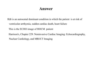 Answer
B) It is an autosomal dominant condition in which the patient is at risk of
ventricular arrthymia, sudden cardiac death, heart failure
This is the ECHO image of HOCM patient
Harrison's, Chapter 229. Noninvasive Cardiac Imaging: Echocardiography,
Nuclear Cardiology, and MRI/CT Imaging
 