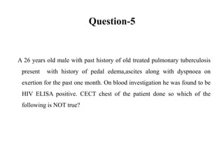 Question-5
A 26 years old male with past history of old treated pulmonary tuberculosis
present with history of pedal edema,ascites along with dyspnoea on
exertion for the past one month. On blood investigation he was found to be
HIV ELISA positive. CECT chest of the patient done so which of the
following is NOT true?
 