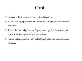 Conti.
A) Surgery is the treatment of choice for this patient
B) ECHO cardiography is the best modality to diagnose above medical
condition
C) A diastolic dip and plateau or "square root sign," in the ventricular
waveforms during cardiac catheterization
D) Pressure changes in the right and left ventricles with inspiration are
observed
 