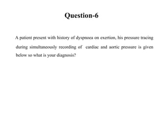 Question-6
A patient present with history of dyspnoea on exertion, his pressure tracing
during simultaneously recording of cardiac and aortic pressure is given
below so what is your diagnosis?
 