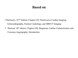 Based on
Harrison's, 18TH Edition, Chapter 229. Noninvasive Cardiac Imaging:
Echocardiography, Nuclear Cardiology, and MRI/CT Imaging
Harrison 18th edition, Chapter-230, Diagnostic Cardiac Catheterization and
Coronary Angiography: Introduction
 