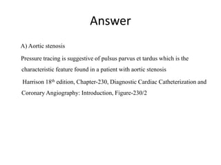 Answer
A) Aortic stenosis
Pressure tracing is suggestive of pulsus parvus et tardus which is the
characteristic feature found in a patient with aortic stenosis
Harrison 18th edition, Chapter-230, Diagnostic Cardiac Catheterization and
Coronary Angiography: Introduction, Figure-230/2
 
