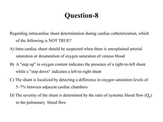 Question-8
Regarding intracardiac shunt determination during cardiac catheterization, which
of the following is NOT TRUE?
A) Intra cardiac shunt should be suspected when there is unexplained arterial
saturation or desaturation of oxygen saturation of venous blood
B) A "step up" in oxygen content indicates the presence of a right-to-left shunt
while a "step down" indicates a left-to-right shunt
C) The shunt is localized by detecting a difference in oxygen saturation levels of
5–7% between adjacent cardiac chambers
D) The severity of the shunt is determined by the ratio of systemic blood flow (Qp)
to the pulmonary blood flow
 