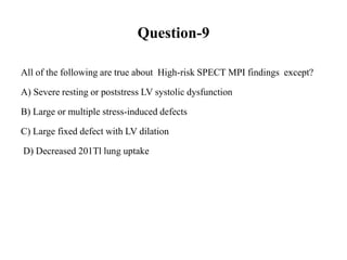 Question-9
All of the following are true about High-risk SPECT MPI findings except?
A) Severe resting or poststress LV systolic dysfunction
B) Large or multiple stress-induced defects
C) Large fixed defect with LV dilation
D) Decreased 201Tl lung uptake
 