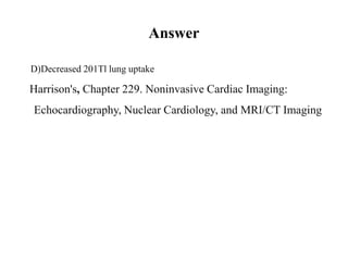 Answer
D)Decreased 201Tl lung uptake
Harrison's, Chapter 229. Noninvasive Cardiac Imaging:
Echocardiography, Nuclear Cardiology, and MRI/CT Imaging
 