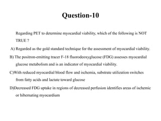 Question-10
Regarding PET to determine myocardial viability, which of the following is NOT
TRUE ?
A) Regarded as the gold standard technique for the assessment of myocardial viability.
B) The positron-emitting tracer F-18 fluorodeoxyglucose (FDG) assesses myocardial
glucose metabolism and is an indicator of myocardial viability.
C)With reduced myocardial blood flow and ischemia, substrate utilization switches
from fatty acids and lactate toward glucose
D)Decreased FDG uptake in regions of decreased perfusion identifies areas of ischemic
or hibernating myocardium
 