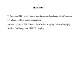Answer
D) Decreased FDG uptake in regions of decreased perfusion identifies areas
of ischemic or hibernating myocardium
Harrison's, Chapter 229. Noninvasive Cardiac Imaging: Echocardiography,
Nuclear Cardiology, and MRI/CT Imaging
 